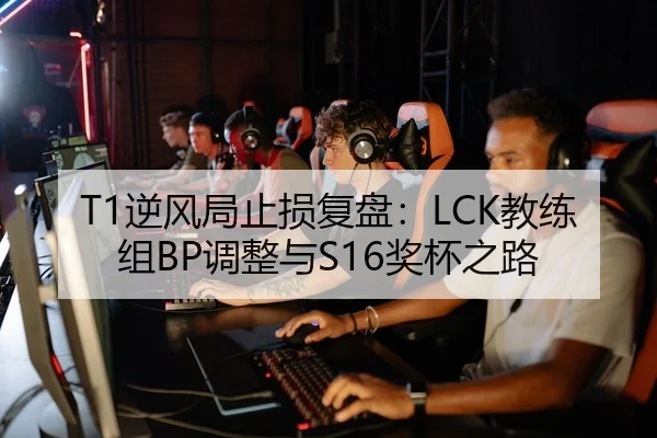 T1逆风局止损复盘：LCK教练组BP调整与S16奖杯之路